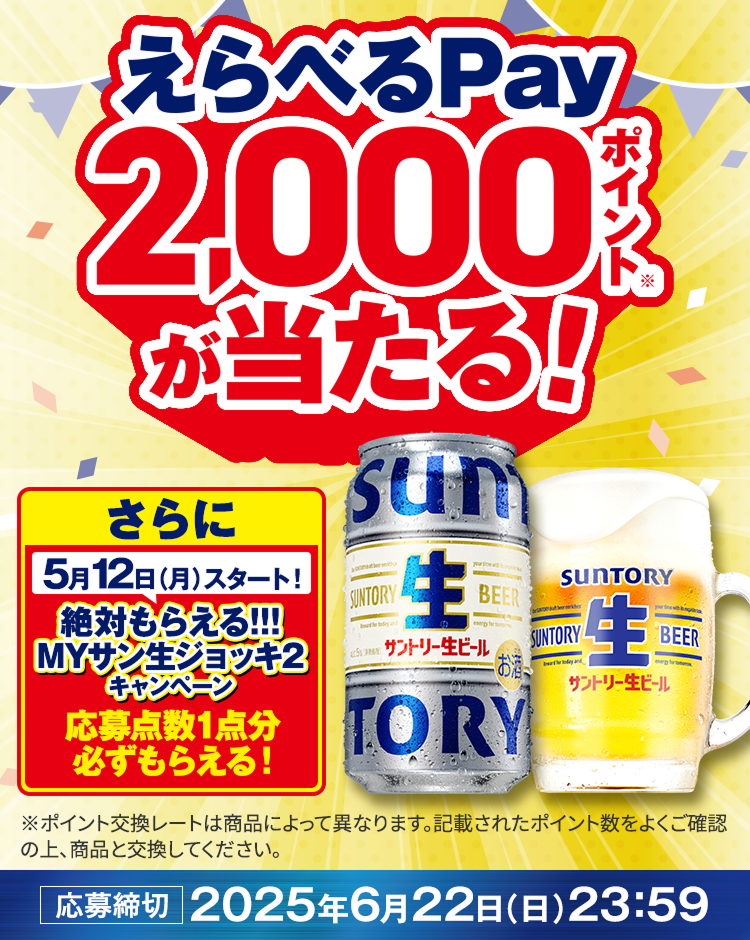 えらべるPay2,000ポイント（※）が当たる！さらに5/12（月）スタート！絶対もらえる！！！MYサン生ジョッキ2キャンペーン応募点数1点分必ずもらえる！※ポイントの交換レートは商品によって異なります。記載されたポイント数をよくご確認の上、商品と交換してください。応募締切：2025年6月22日（日）23:59