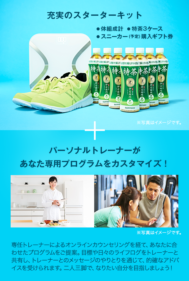 充実のスターターキット（体組成計、特茶３か月分、スニーカー（予定）購入ギフト券）＋パーソナルトレーナーがあなた専用プログラムをカスタマイズ！　専任トレーナーによるオンラインカウンセリングを経て、あなたに合わせたプログラムをご提案。目標や日々のライフログをトレーナーと共有し、トレーナーとのメッセージのやりとりを通じて、的確なアドバイスを受けられます。二人三脚で、なりたい自分を目指しましょう！