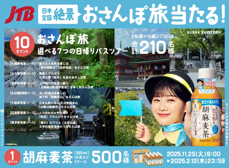 JTB 日本全国絶景 おさんぽ旅当たる！ 水と生きる SUNTORY 10ポイント おさんぽ旅 選べる7つの日帰りバスツアー 2名様×15組×7コース 合計210名様 【札幌駅発着コース】 雄大な大自然を感じる「登別地獄谷」「俱多楽湖」 おさんぽ旅 【仙台駅発着コース】 絶景とグルメ！日本三景「松島」を巡る おさんぽ旅 【東京駅発着コース】 江戸時代の世界へ誘う「元箱根旧街道杉並木」をゆく おさんぽ旅 【名古屋駅発着コース】 古い町並みを愉しむ城下町「飛騨高山」 おさんぽ旅 【大阪駅発着コース】 日本仏教の母山 天台宗総本山「比叡山延暦寺」 おさんぽ旅 【広島駅発着コース】 ノスタルジックな港町「尾道」でのんびり おさんぽ旅 【博多駅発着コース】 「柳川」川下りと「北原白秋」文学の歴史を味わう おさんぽ旅 ©松島観光協会 1ポイント 胡麻麦茶 350ml×12本入り1ケース 500名様 2025.11.25（火）9：00 ▶ 2026.2.12（木）23：59 のんだあとはリサイクル ※シール付き商品が対象です。