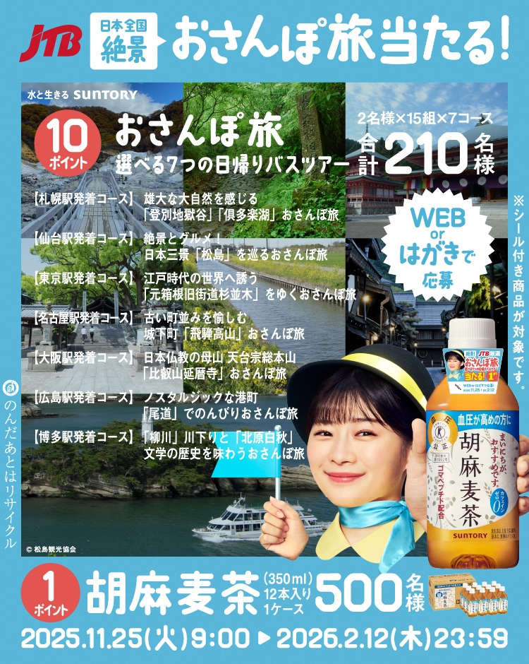 JTB 日本全国絶景 おさんぽ旅当たる！ 水と生きる SUNTORY 10ポイント おさんぽ旅 選べる7つの日帰りバスツアー 2名様×15組×7コース 合計210名様 【札幌駅発着コース】 雄大な大自然を感じる「登別地獄谷」「俱多楽湖」 おさんぽ旅 【仙台駅発着コース】 絶景とグルメ！日本三景「松島」を巡る おさんぽ旅 【東京駅発着コース】 江戸時代の世界へ誘う「元箱根旧街道杉並木」をゆく おさんぽ旅 【名古屋駅発着コース】 古い町並みを愉しむ城下町「飛騨高山」 おさんぽ旅 【大阪駅発着コース】 日本仏教の母山 天台宗総本山「比叡山延暦寺」 おさんぽ旅 【広島駅発着コース】 ノスタルジックな港町「尾道」でのんびり おさんぽ旅 【博多駅発着コース】 「柳川」川下りと「北原白秋」文学の歴史を味わう おさんぽ旅 ©松島観光協会 1ポイント 胡麻麦茶 350ml×12本入り1ケース 500名様 2025.11.25（火）9：00 ▶ 2026.2.12（木）23：59 のんだあとはリサイクル ※シール付き商品が対象です。