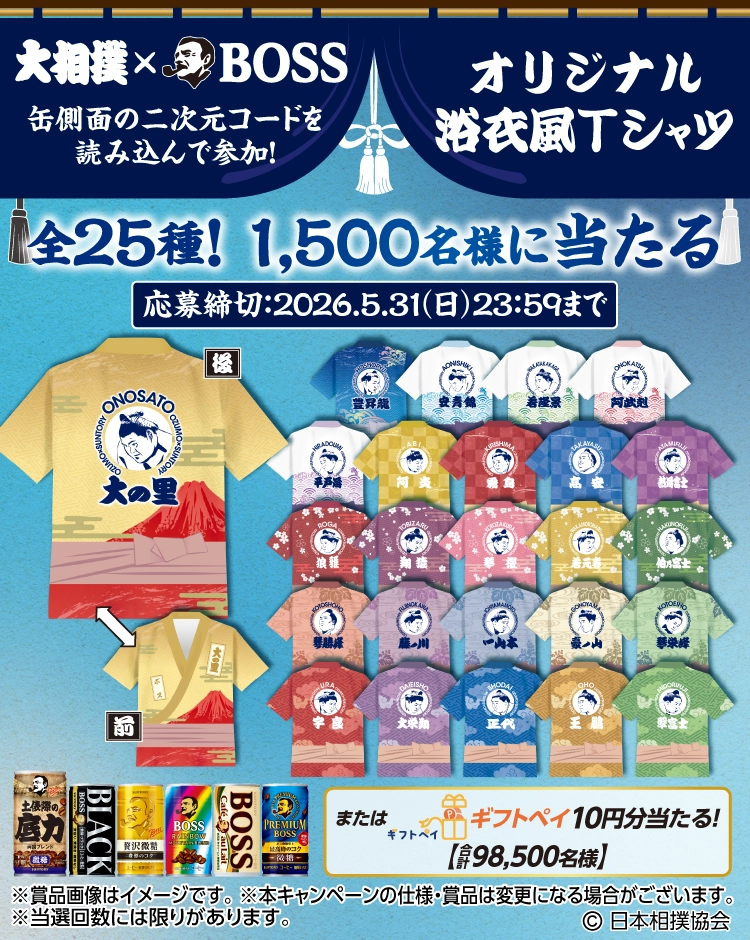 大相撲×BOSS　缶側面の二次元コードを読み込んで参加！　応募締切：2026.5.31（日）23：59まで　オリジナル浴衣風Tシャツ　全25種！1,500名様に当たる　またはギフトペイ10円分当たる！【合計98,500名様】　※賞品画像はイメージです。　※本キャンペーンの仕様・賞品は変更になる場合がございます。　※当選回数には限りがあります。　(C)日本相撲協会