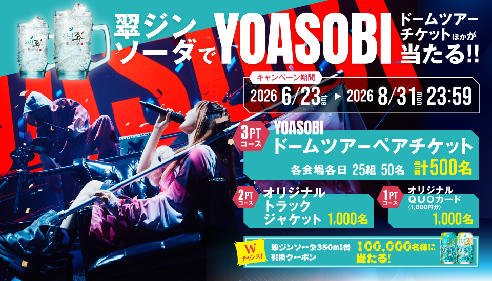 翠ジンソーダでYOASOBIドームツアーチケットほかが当たる!!　キャンペーン期間：2026年6月23日（火）～2026年8月31日（月）23:59　3PTコース：YOASOBIドームツアーペアチケット 各会場各日25組50名 計500名／2PTコース：オリジナル トラックジャケット 1,000名／1PTコース：オリジナルQUOカード（1,000円分） 1,000名／Wチャンス！翠ジンソーダ350ml缶引換クーポン 100,000名様に当たる！