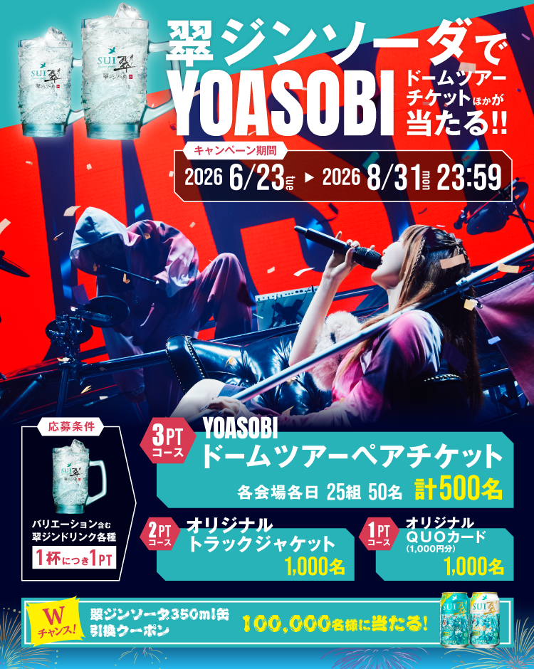 翠ジンソーダでYOASOBIドームツアーチケットほかが当たる!!　キャンペーン期間：2026年6月23日（火）～2026年8月31日（月）23:59　応募条件：バリエーション含む翠ジンドリンク各種1杯につき1PT　3PTコース：YOASOBIドームツアーペアチケット 各会場各日25組50名 計500名／2PTコース：オリジナル トラックジャケット 1,000名／1PTコース：オリジナルQUOカード（1,000円分） 1,000名／Wチャンス！翠ジンソーダ350ml缶引換クーポン 100,000名様に当たる！