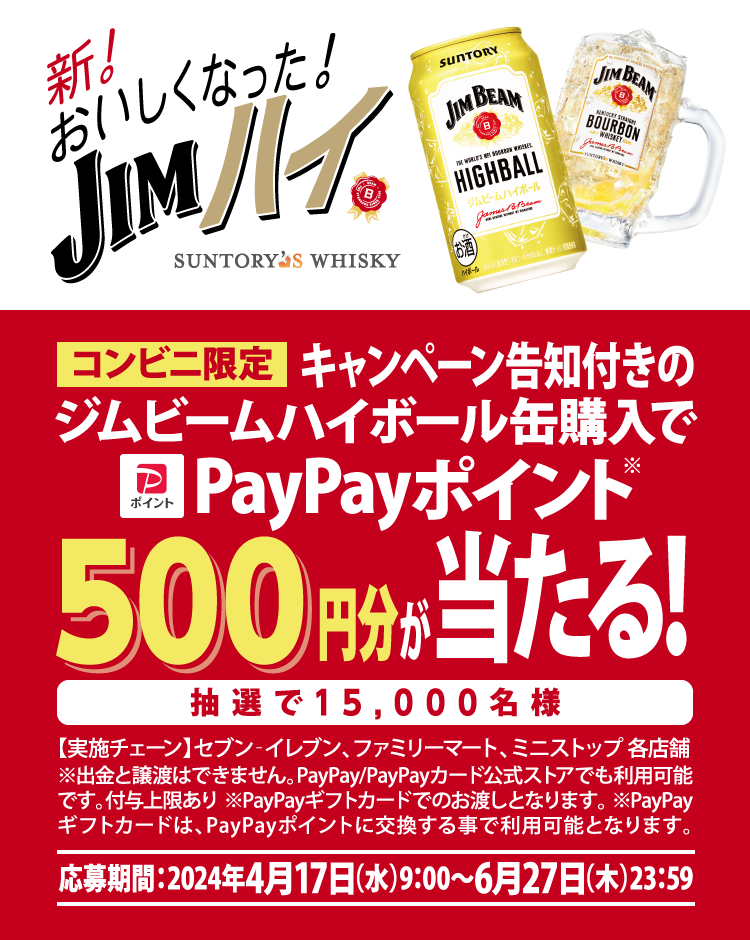 新！おいしくなった！JIMハイ　コンビニ限定　キャンペーン告知付きのジムビームハイボール缶購入でPayPayポイント500円分が当たる！抽選で15,000名様【実施チェーン】セブン-イレブン、ファミリーマート、ミニストップ各店舗　※出金と譲渡はできません。PayPay／PayPayカード公式ストアでも利用可能です。付与上限あり ※PayPayギフトカードでのお渡しとなります。※PayPayギフトカードは、PayPayポイントに交換する事で利用可能となります。【応募期間】2024年4月17日（水）9:00～2024年6月27日（木）23:59